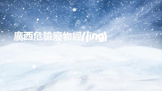 廣西危險廢物經(jīng)營：暗藏何等風(fēng)險？